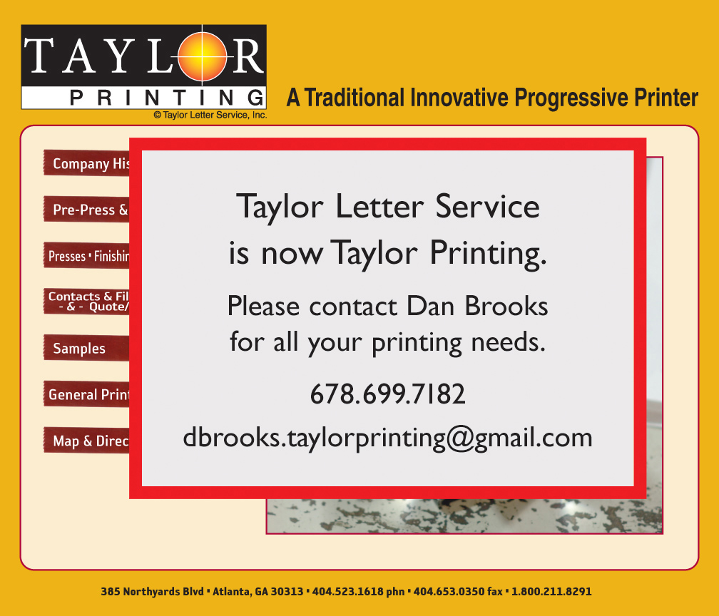 TAYLOR LETTER SERVICE, INC. 385 Northyards Boulevard, NW - ATLANTA, Georgia 30313 - 404.523.1618 (land) - 404.653.0350 (fax) - 866.211.8291 (toll-free) - Offset Printing, Four Color Process Printing, Spot Color and Pantone Matching, Computer to Plate, Stationery & Business Cards, Marketing and Direct Mail, Pocket Folders, Newsletters, Posters, Mac and PC Compatible, Full Range of Latest Software, Typesetting & Design, Bindery Services, Pickup & Delivery, Mailing Services, Recycled Paper and Soy Based Inks.